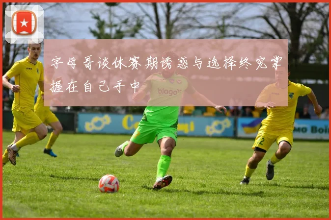 字母哥谈休赛期诱惑与选择终究掌握在自己手中
