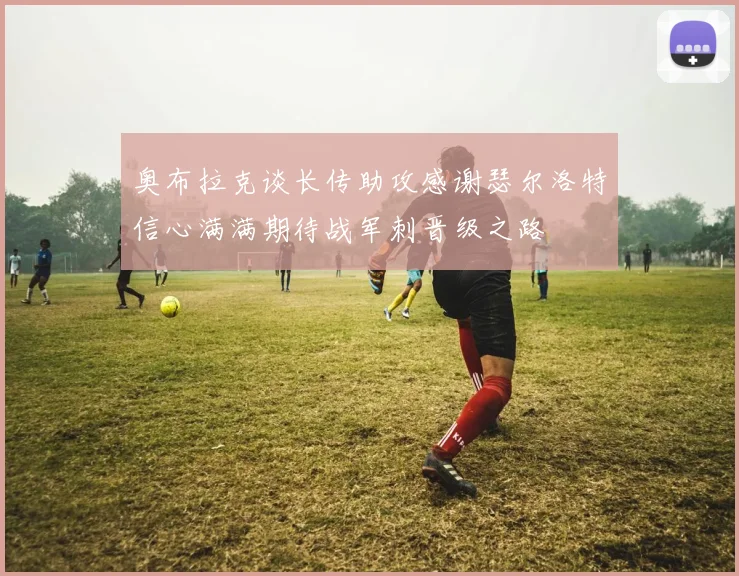 奥布拉克谈长传助攻感谢瑟尔洛特信心满满期待战军刺晋级之路