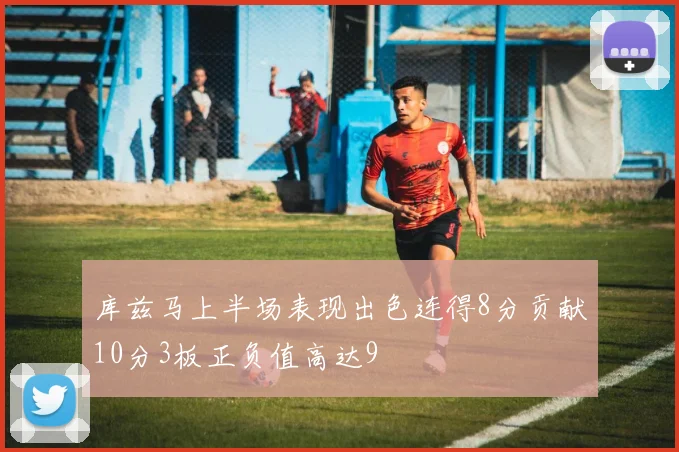 库兹马上半场表现出色连得8分贡献10分3板正负值高达9