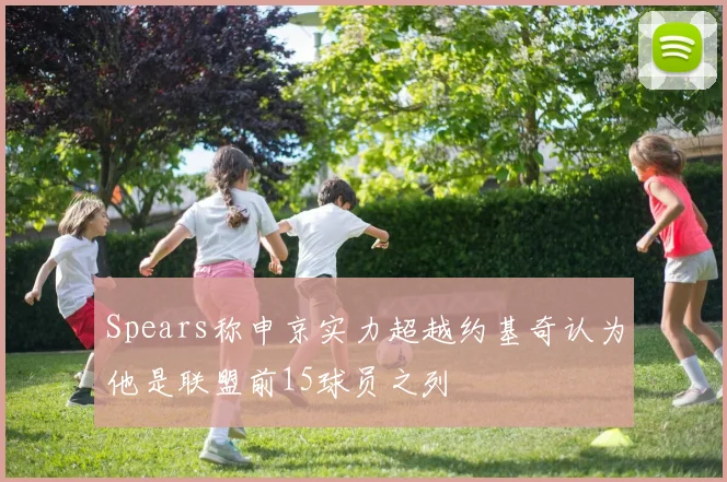 Spears称申京实力超越约基奇认为他是联盟前15球员之列