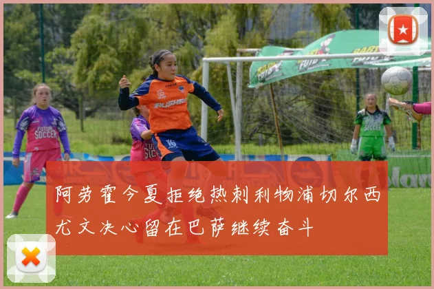 阿劳霍今夏拒绝热刺利物浦切尔西尤文决心留在巴萨继续奋斗