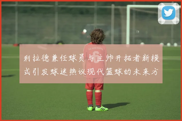 利拉德兼任球员与主帅开拓者新模式引发球迷热议现代篮球的未来方向