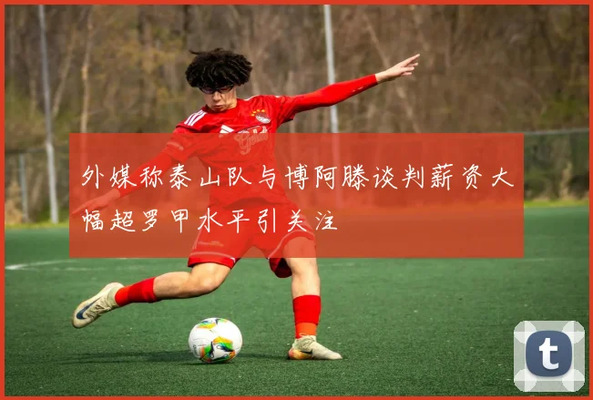 外媒称泰山队与博阿滕谈判薪资大幅超罗甲水平引关注