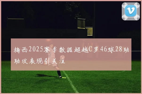 梅西2025赛季数据超越C罗46球28助助攻表现引关注