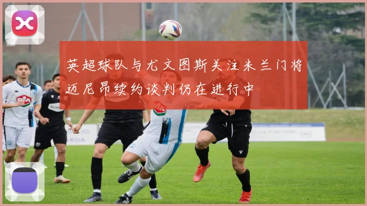 英超球队与尤文图斯关注米兰门将迈尼昂续约谈判仍在进行中
