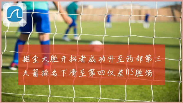 掘金大胜开拓者成功升至西部第三火箭排名下滑至第四仅差05胜场