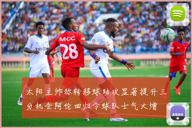 太阳主帅称转移球助攻显著提升三分机会阿伦回归令球队士气大增