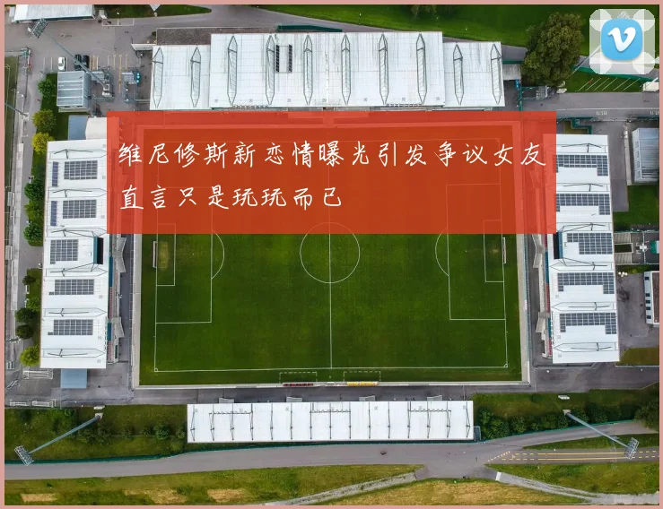 维尼修斯新恋情曝光引发争议女友直言只是玩玩而已