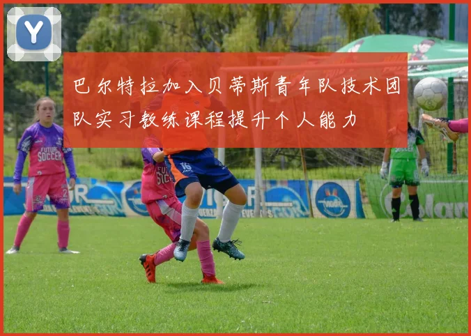 巴尔特拉加入贝蒂斯青年队技术团队实习教练课程提升个人能力