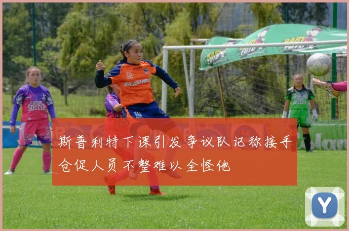 斯普利特下课引发争议队记称接手仓促人员不整难以全怪他