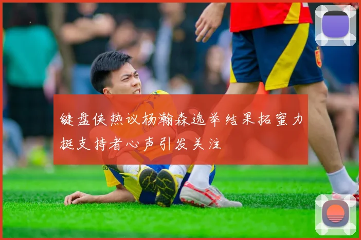 键盘侠热议杨瀚森选举结果拓蜜力挺支持者心声引发关注