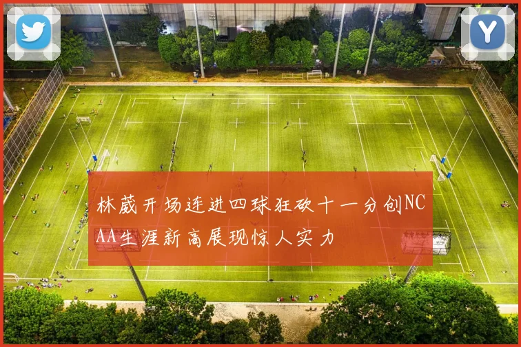 林葳开场连进四球狂砍十一分创NCAA生涯新高展现惊人实力