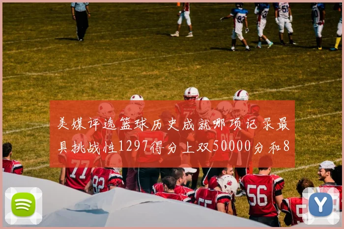 美媒评选篮球历史成就哪项记录最具挑战性1297得分上双50000分和8次总决赛
