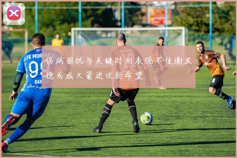 伤病困扰与关键时刻表现不佳谢泼德或成火箭进攻新希望