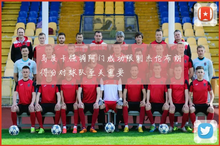 乌度卡强调阿门成功限制杰伦布朗得分对球队至关重要