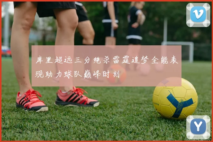 库里超远三分绝杀雷霆追梦全能表现助力球队巅峰时刻