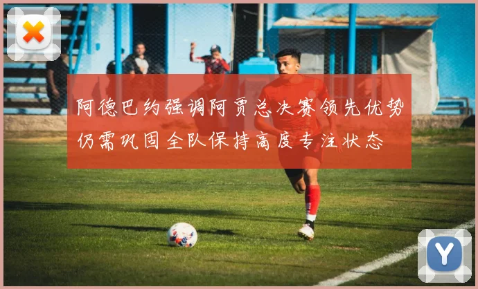 阿德巴约强调阿贾总决赛领先优势仍需巩固全队保持高度专注状态