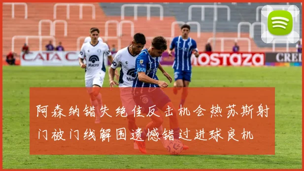 阿森纳错失绝佳反击机会热苏斯射门被门线解围遗憾错过进球良机