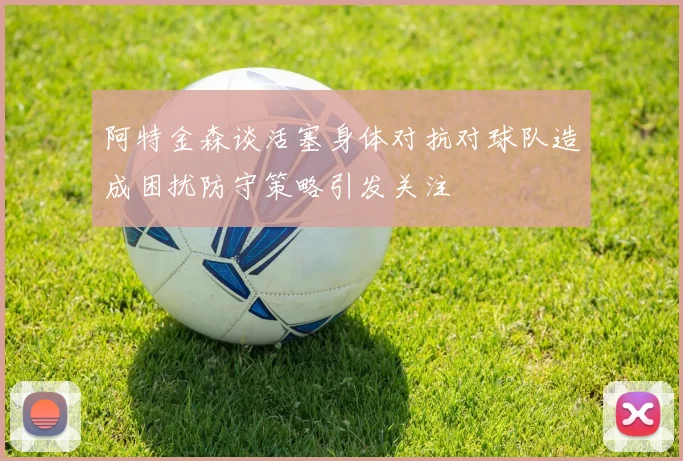 阿特金森谈活塞身体对抗对球队造成困扰防守策略引发关注
