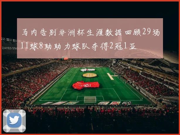 马内告别非洲杯生涯数据回顾29场11球8助助力球队夺得2冠1亚