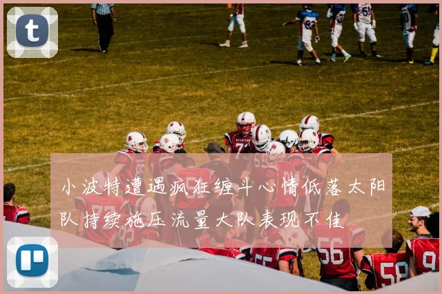 小波特遭遇疯狂缠斗心情低落太阳队持续施压流量大队表现不佳