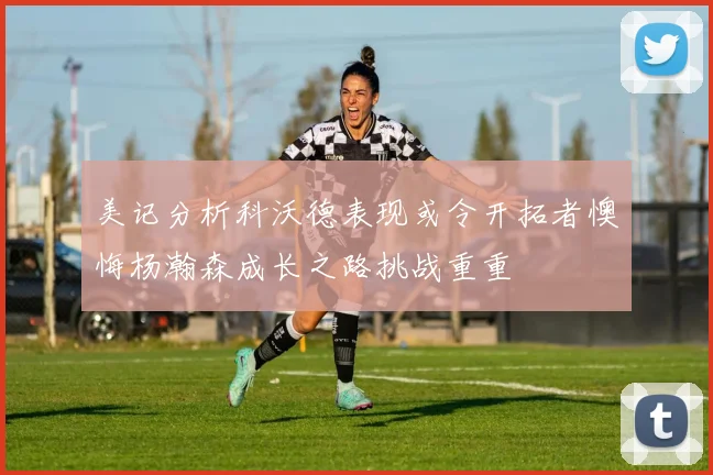 美记分析科沃德表现或令开拓者懊悔杨瀚森成长之路挑战重重