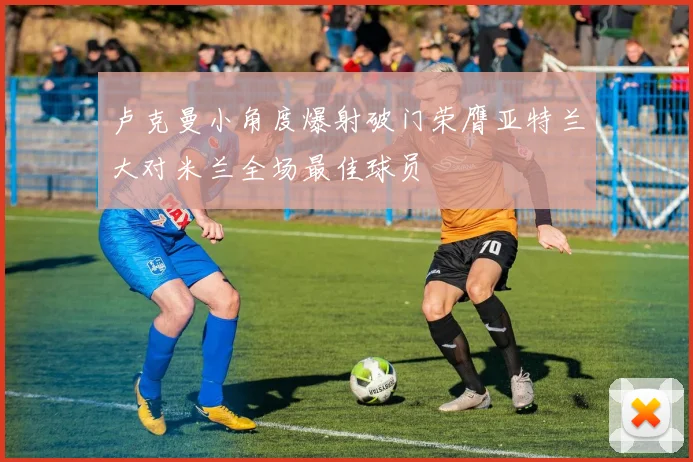 卢克曼小角度爆射破门荣膺亚特兰大对米兰全场最佳球员