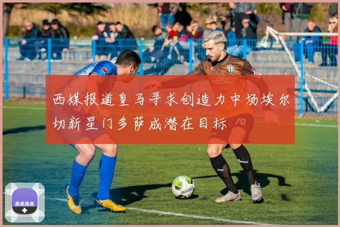 西媒报道皇马寻求创造力中场埃尔切新星门多萨成潜在目标