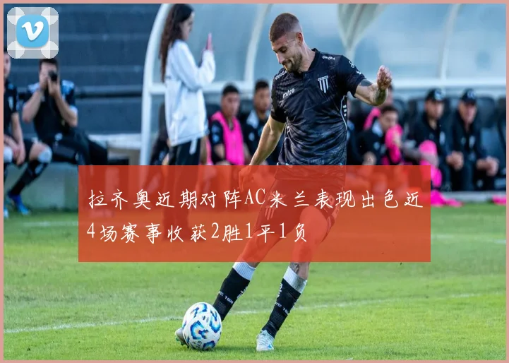 拉齐奥近期对阵AC米兰表现出色近4场赛事收获2胜1平1负