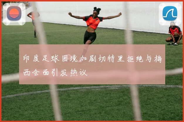 印度足球困境加剧切特里拒绝与梅西会面引发热议