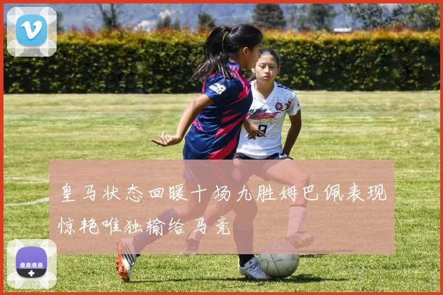 皇马状态回暖十场九胜姆巴佩表现惊艳唯独输给马竞