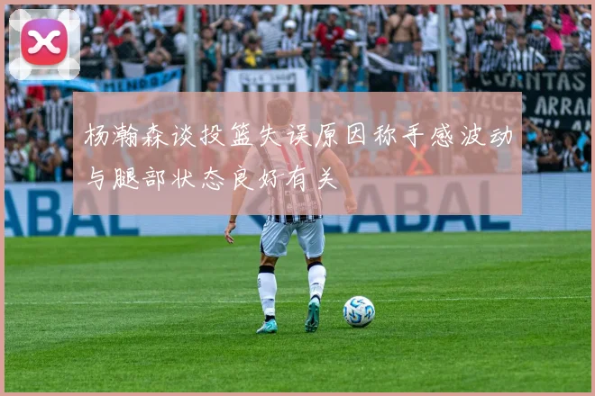 杨瀚森谈投篮失误原因称手感波动与腿部状态良好有关
